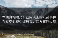 本周真相曝光！业内人士的八卦事件在星空影视引爆热议，网友直呼过瘾