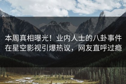 本周真相曝光！业内人士的八卦事件在星空影视引爆热议，网友直呼过瘾
