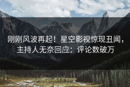 刚刚风波再起！星空影视惊现丑闻，主持人无奈回应：评论数破万