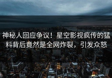 神秘人回应争议！星空影视疯传的猛料背后竟然是全网炸裂，引发众怒
