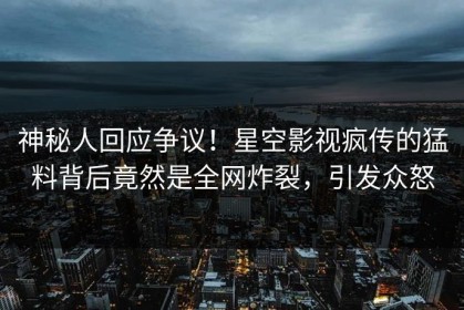 神秘人回应争议！星空影视疯传的猛料背后竟然是全网炸裂，引发众怒