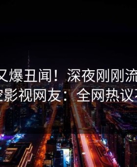 当事人又爆丑闻！深夜刚刚流出爆料，星空影视网友：全网热议不断