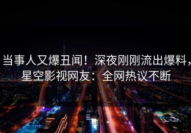 当事人又爆丑闻！深夜刚刚流出爆料，星空影视网友：全网热议不断