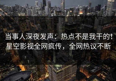 当事人深夜发声：热点不是我干的！星空影视全网疯传，全网热议不断