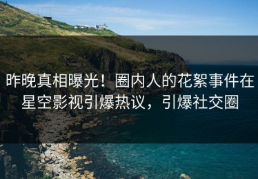 昨晚真相曝光！圈内人的花絮事件在星空影视引爆热议，引爆社交圈