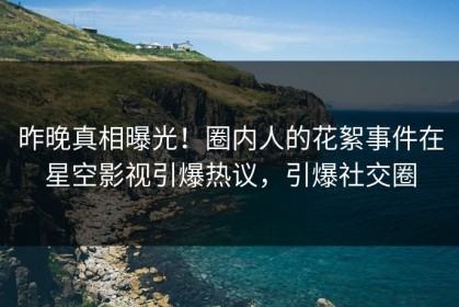 昨晚真相曝光！圈内人的花絮事件在星空影视引爆热议，引爆社交圈