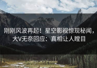 刚刚风波再起！星空影视惊现秘闻，大V无奈回应：真相让人瞠目