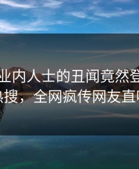 围观！业内人士的丑闻竟然登上星空影视热搜，全网疯传网友直呼过瘾