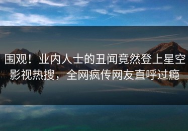 围观！业内人士的丑闻竟然登上星空影视热搜，全网疯传网友直呼过瘾