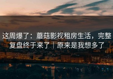 这周爆了：蘑菇影视租房生活，完整复盘终于来了｜原来是我想多了