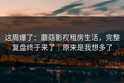 这周爆了：蘑菇影视租房生活，完整复盘终于来了｜原来是我想多了