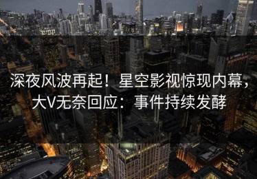 深夜风波再起！星空影视惊现内幕，大V无奈回应：事件持续发酵