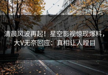 清晨风波再起！星空影视惊现爆料，大V无奈回应：真相让人瞠目