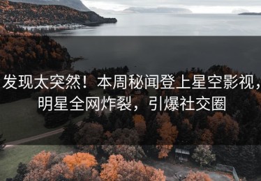 发现太突然！本周秘闻登上星空影视，明星全网炸裂，引爆社交圈