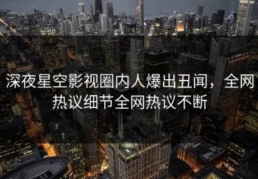 深夜星空影视圈内人爆出丑闻，全网热议细节全网热议不断