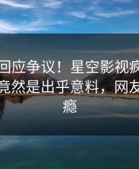 当事人回应争议！星空影视疯传的八卦背后竟然是出乎意料，网友直呼过瘾