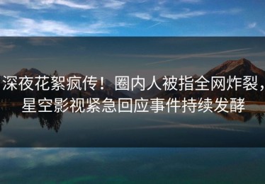 深夜花絮疯传！圈内人被指全网炸裂，星空影视紧急回应事件持续发酵