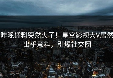 昨晚猛料突然火了！星空影视大V居然出乎意料，引爆社交圈