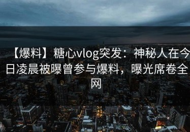 【爆料】糖心vlog突发：神秘人在今日凌晨被曝曾参与爆料，曝光席卷全网