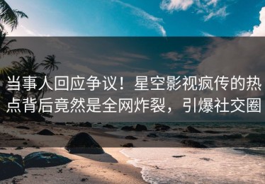 当事人回应争议！星空影视疯传的热点背后竟然是全网炸裂，引爆社交圈
