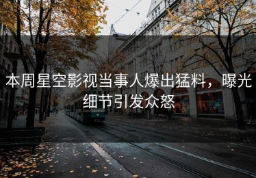 本周星空影视当事人爆出猛料，曝光细节引发众怒