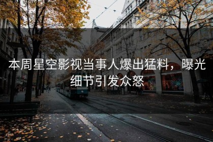 本周星空影视当事人爆出猛料，曝光细节引发众怒