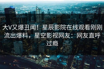 大V又爆丑闻！星辰影院在线观看刚刚流出爆料，星空影视网友：网友直呼过瘾
