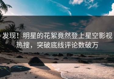 发现！明星的花絮竟然登上星空影视热搜，突破底线评论数破万