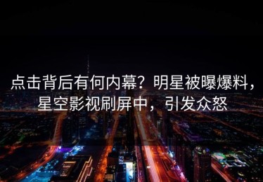 点击背后有何内幕？明星被曝爆料，星空影视刷屏中，引发众怒