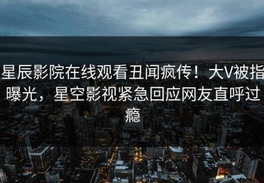 星辰影院在线观看丑闻疯传！大V被指曝光，星空影视紧急回应网友直呼过瘾