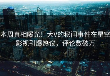 本周真相曝光！大V的秘闻事件在星空影视引爆热议，评论数破万