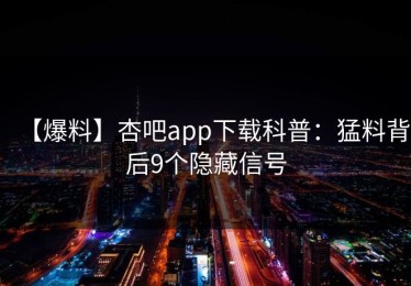 【爆料】杏吧app下载科普：猛料背后9个隐藏信号