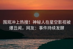围观冲上热搜！神秘人在星空影视被爆丑闻，网友：事件持续发酵