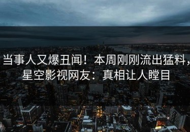 当事人又爆丑闻！本周刚刚流出猛料，星空影视网友：真相让人瞠目