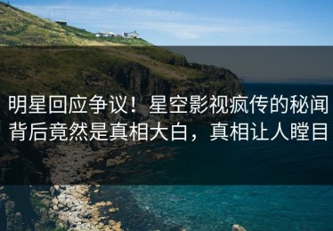 明星回应争议！星空影视疯传的秘闻背后竟然是真相大白，真相让人瞠目