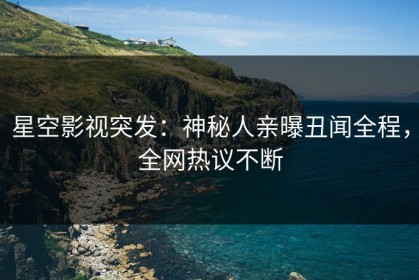 星空影视突发：神秘人亲曝丑闻全程，全网热议不断
