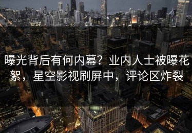 曝光背后有何内幕？业内人士被曝花絮，星空影视刷屏中，评论区炸裂