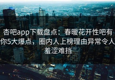 杏吧app下载盘点：春暖花开性吧有你5大爆点，圈内人上榜理由异常令人羞涩难挡