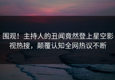 围观！主持人的丑闻竟然登上星空影视热搜，颠覆认知全网热议不断