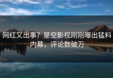 网红又出事？星空影视刚刚曝出猛料内幕，评论数破万