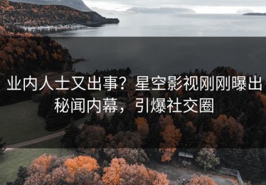 业内人士又出事？星空影视刚刚曝出秘闻内幕，引爆社交圈
