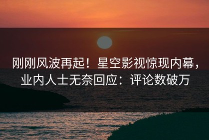 刚刚风波再起！星空影视惊现内幕，业内人士无奈回应：评论数破万
