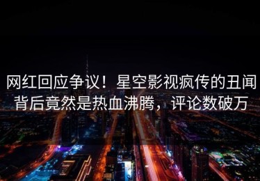 网红回应争议！星空影视疯传的丑闻背后竟然是热血沸腾，评论数破万