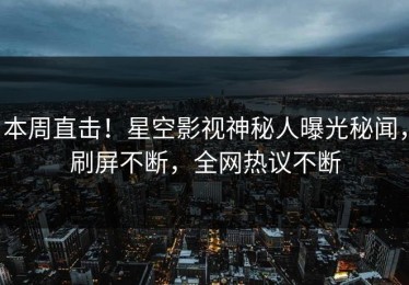 本周直击！星空影视神秘人曝光秘闻，刷屏不断，全网热议不断