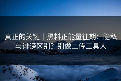 真正的关键｜黑料正能量往期：隐私与诽谤区别？别做二传工具人
