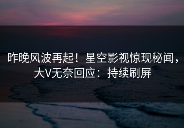 昨晚风波再起！星空影视惊现秘闻，大V无奈回应：持续刷屏