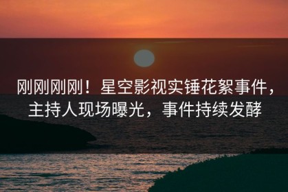 刚刚刚刚！星空影视实锤花絮事件，主持人现场曝光，事件持续发酵
