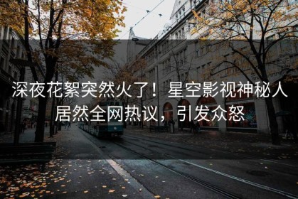 深夜花絮突然火了！星空影视神秘人居然全网热议，引发众怒