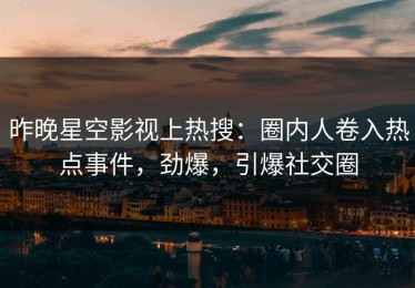 昨晚星空影视上热搜：圈内人卷入热点事件，劲爆，引爆社交圈