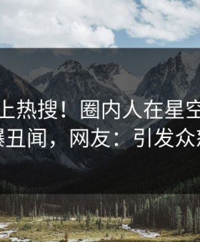 揭秘冲上热搜！圈内人在星空影视被爆丑闻，网友：引发众怒